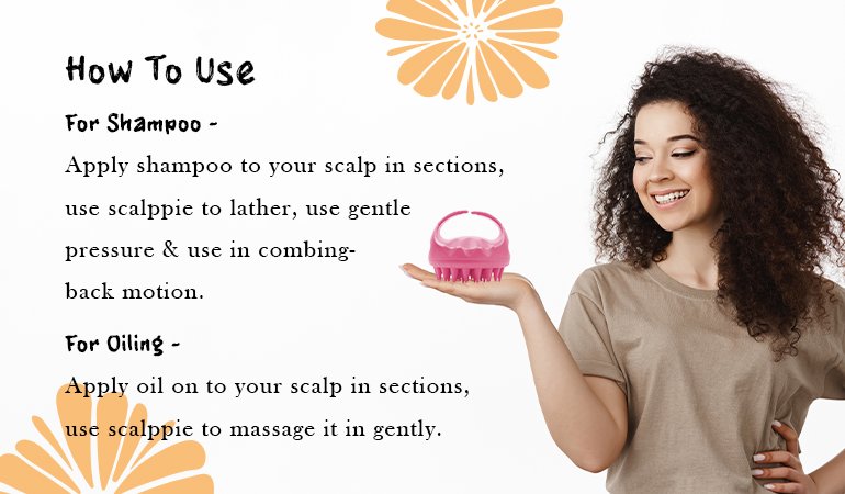 How to use For Shampoo Apply shampoo to your scalp in sections, use scalppie to lather, use gentle pressure & use in combing back motion. For Oiling Apply oil on to your scalp in sections, use scalppie to massage it in gently.